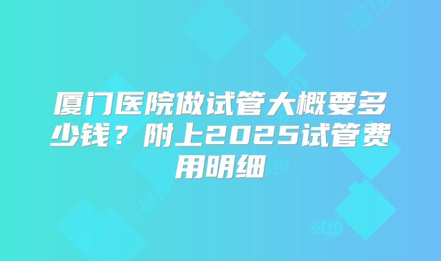 厦门医院做试管大概要多少钱?附上2025试管费用明细