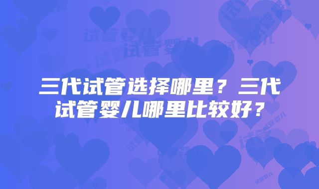 三代试管选择哪里？三代试管婴儿哪里比较好？