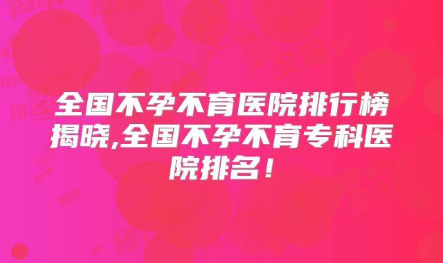 全国不孕不育医院排行榜揭晓,全国不孕不育专科医院排名！
