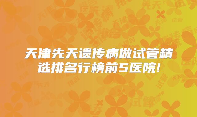天津先天遗传病做试管精选排名行榜前5医院!