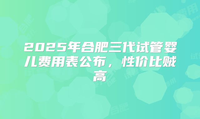 2025年合肥三代试管婴儿费用表公布，性价比贼高