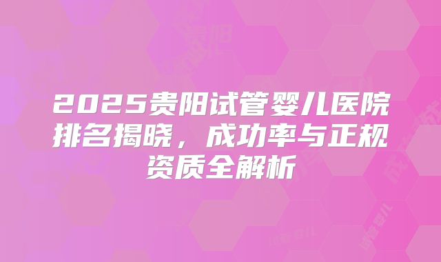 2025贵阳试管婴儿医院排名揭晓，成功率与正规资质全解析