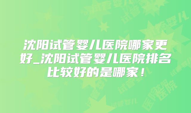 沈阳试管婴儿医院哪家更好_沈阳试管婴儿医院排名比较好的是哪家！
