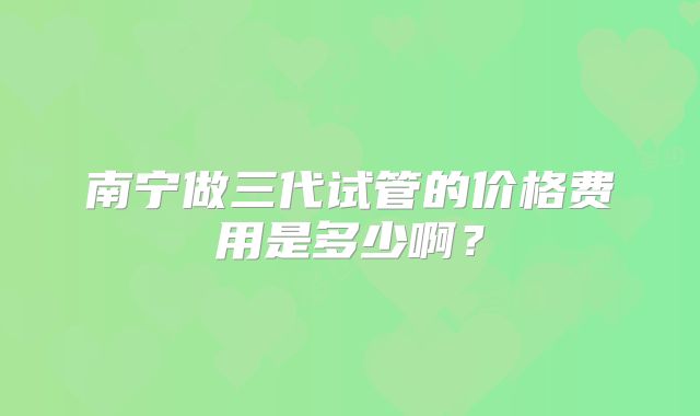 南宁做三代试管的价格费用是多少啊？