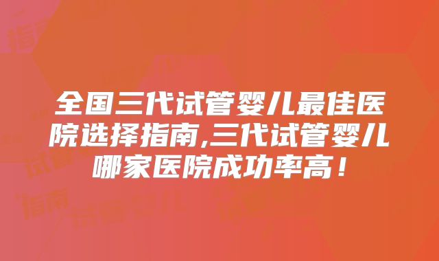 全国三代试管婴儿最佳医院选择指南,三代试管婴儿哪家医院成功率高！