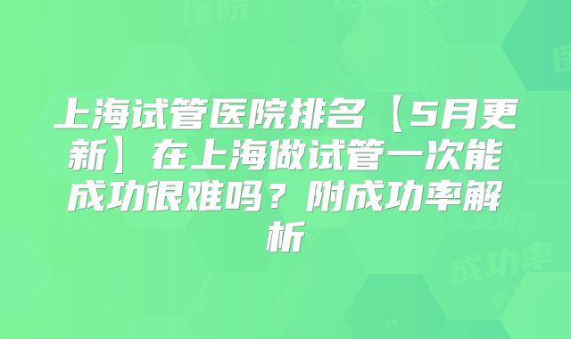 上海试管医院排名【5月更新】在上海做试管一次能成功很难吗？附成功率解析