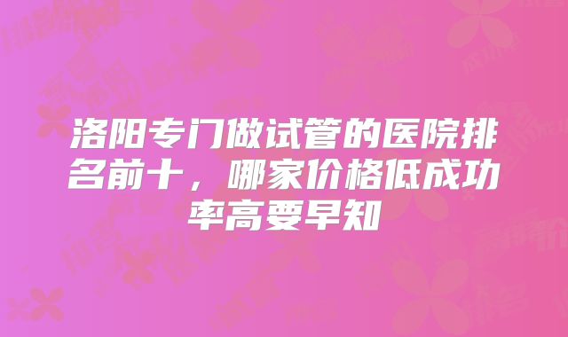洛阳专门做试管的医院排名前十，哪家价格低成功率高要早知