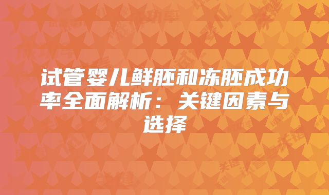 试管婴儿鲜胚和冻胚成功率全面解析:关键因素与选择