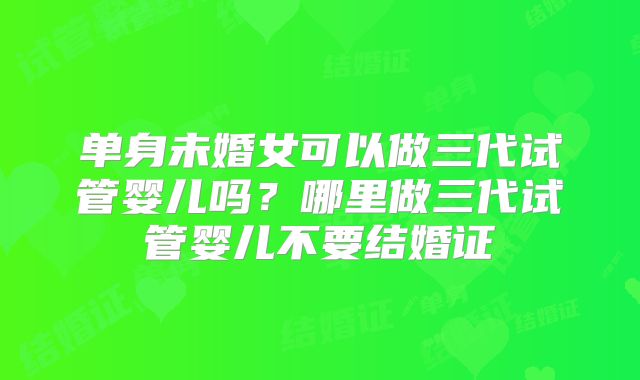 单身未婚女可以做三代试管婴儿吗?哪里做三代试管婴儿不要结婚证