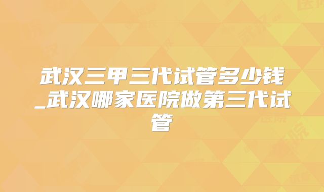 武汉三甲三代试管多少钱_武汉哪家医院做第三代试管