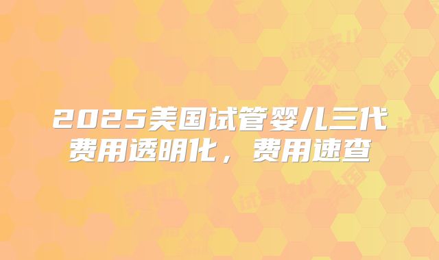 2025美国试管婴儿三代费用透明化，费用速查