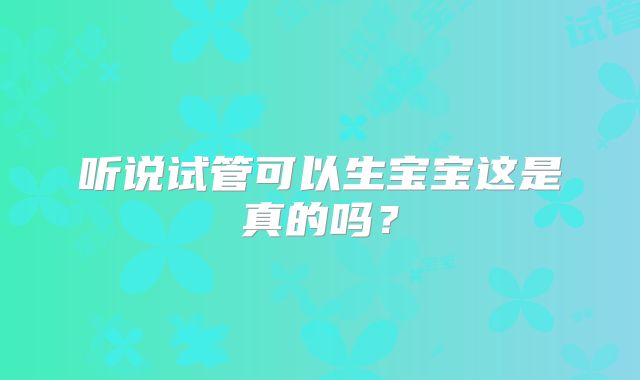 听说试管可以生宝宝这是真的吗?