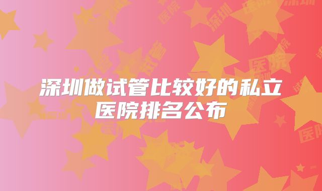 深圳做试管比较好的私立医院排名公布