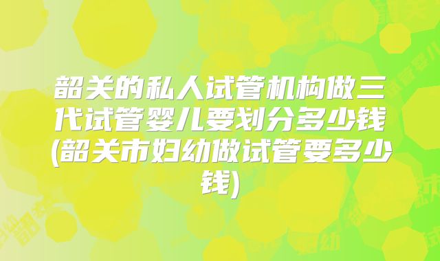 韶关的私人试管机构做三代试管婴儿要划分多少钱(韶关市妇幼做试管要多少钱)