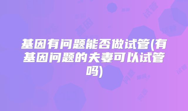 基因有问题能否做试管(有基因问题的夫妻可以试管吗)