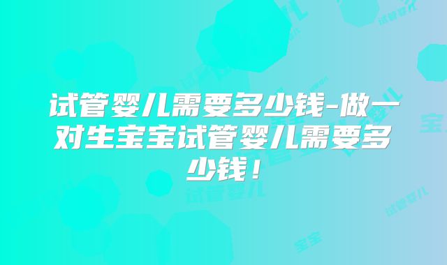 试管婴儿需要多少钱-做一对生宝宝试管婴儿需要多少钱!