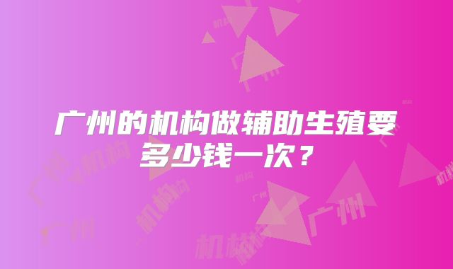 广州的机构做辅助生殖要多少钱一次？