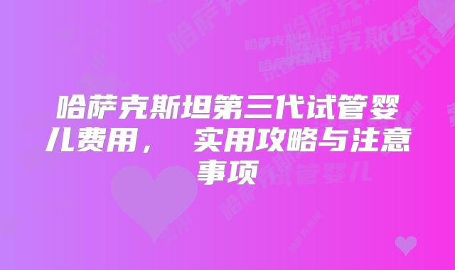 哈萨克斯坦第三代试管婴儿费用, 实用攻略与注意事项