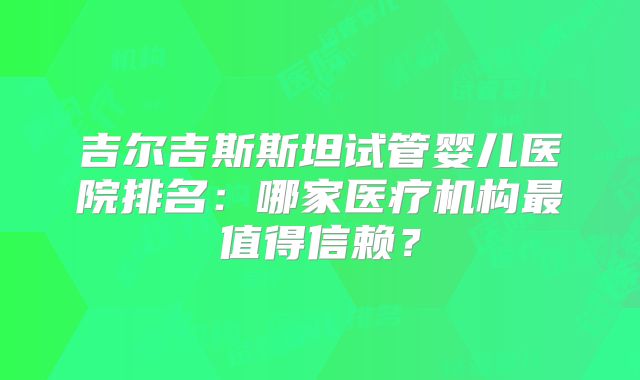 吉尔吉斯斯坦试管婴儿医院排名:哪家医疗机构最值得信赖?