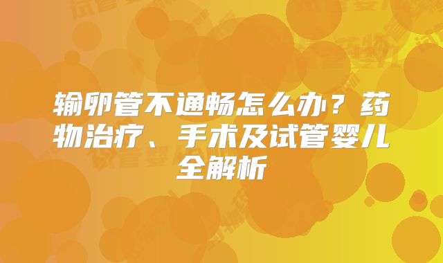 输卵管不通畅怎么办？药物治疗、手术及试管婴儿全解析