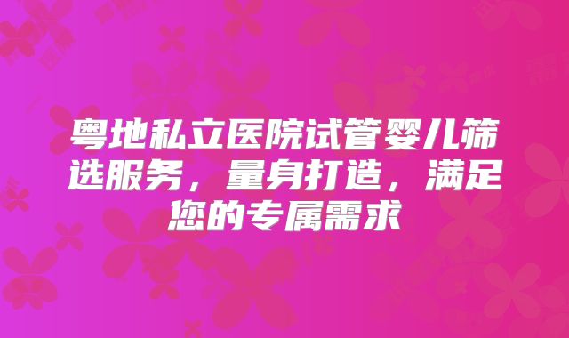 粤地私立医院试管婴儿筛选服务，量身打造，满足您的专属需求