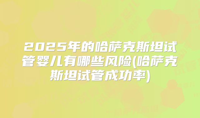 2025年的哈萨克斯坦试管婴儿有哪些风险(哈萨克斯坦试管成功率)