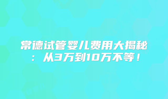常德试管婴儿费用大揭秘:从3万到10万不等!