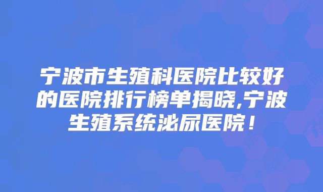 宁波市生殖科医院比较好的医院排行榜单揭晓,宁波生殖系统泌尿医院！