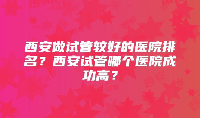西安做试管较好的医院排名？西安试管哪个医院成功高？