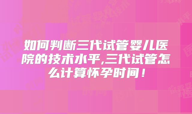 如何判断三代试管婴儿医院的技术水平,三代试管怎么计算怀孕时间！