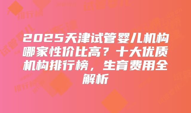 2025天津试管婴儿机构哪家性价比高？十大优质机构排行榜，生育费用全解析