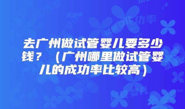 去广州做试管婴儿要多少钱？（广州哪里做试管婴儿的成功率比较高）