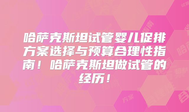 哈萨克斯坦试管婴儿促排方案选择与预算合理性指南!哈萨克斯坦做试管的经历!