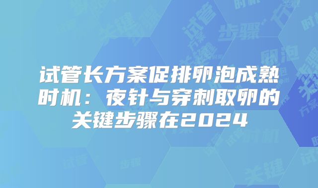 试管长方案促排卵泡成熟时机：夜针与穿刺取卵的关键步骤在2024