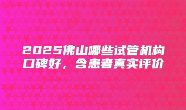2025佛山哪些试管机构口碑好，含患者真实评价