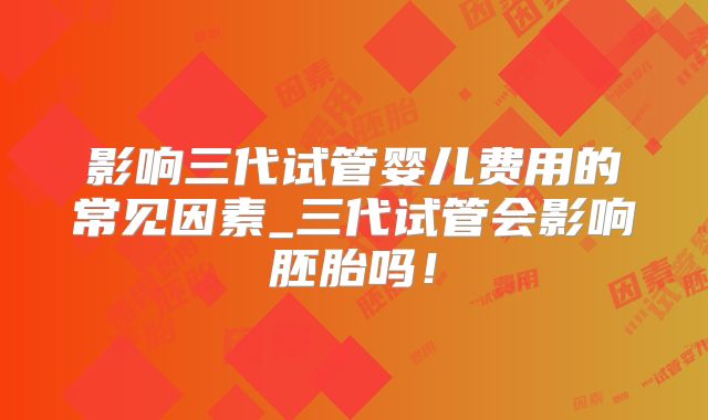 影响三代试管婴儿费用的常见因素_三代试管会影响胚胎吗！