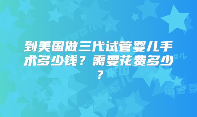 到美国做三代试管婴儿手术多少钱？需要花费多少？