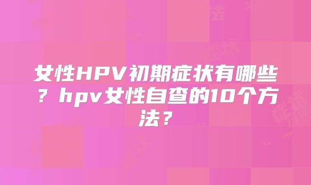 女性HPV初期症状有哪些?hpv女性自查的10个方法?