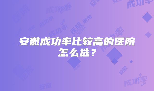 安徽成功率比较高的医院怎么选?