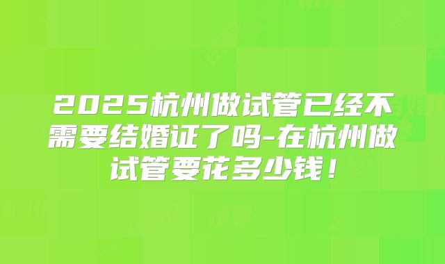 2025杭州做试管已经不需要结婚证了吗-在杭州做试管要花多少钱!