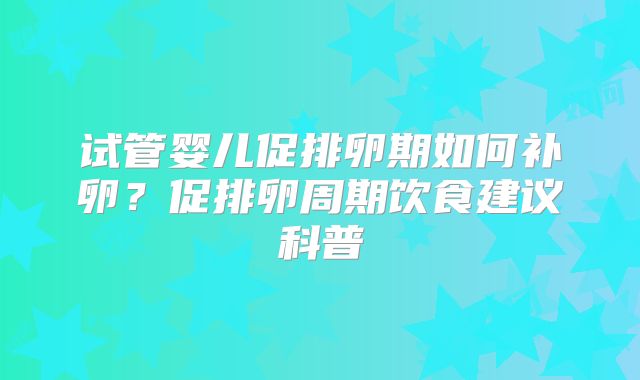 试管婴儿促排卵期如何补卵？促排卵周期饮食建议科普