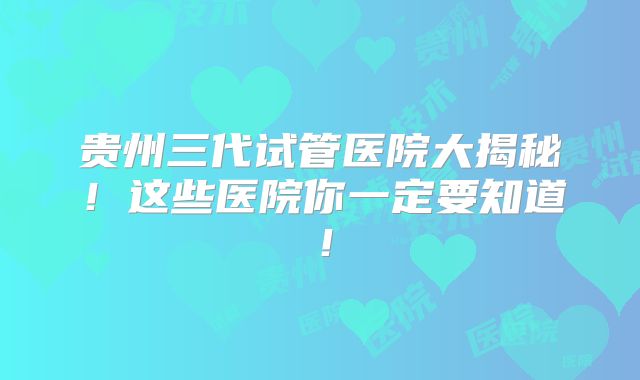 贵州三代试管医院大揭秘！这些医院你一定要知道！