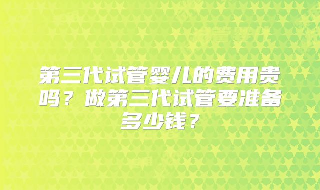 第三代试管婴儿的费用贵吗?做第三代试管要准备多少钱?