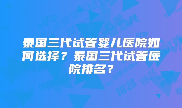 泰国三代试管婴儿医院如何选择?泰国三代试管医院排名?