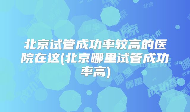 北京试管成功率较高的医院在这(北京哪里试管成功率高)