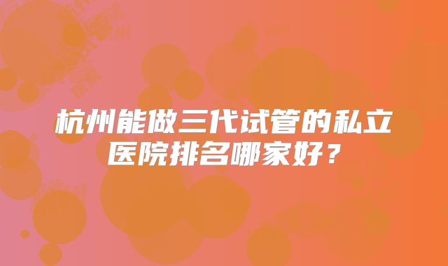 杭州能做三代试管的私立医院排名哪家好?