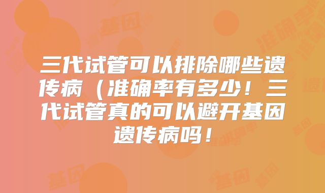 三代试管可以排除哪些遗传病(准确率有多少!三代试管真的可以避开基因遗传病吗!