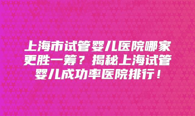 上海市试管婴儿医院哪家更胜一筹？揭秘上海试管婴儿成功率医院排行！