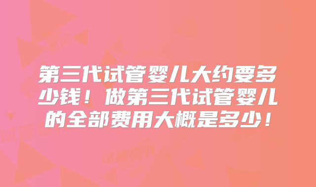 第三代试管婴儿大约要多少钱!做第三代试管婴儿的全部费用大概是多少!