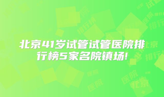 北京41岁试管试管医院排行榜5家名院镇场!